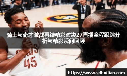 骑士与奇才激战再续精彩对决27直播全程跟踪分析与精彩瞬间回顾